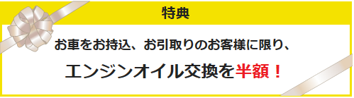 特典 お車をお持込、お引取りのお客様に限り、エンジンオイル交換を半額！