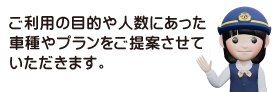 ご利用目的や人数にあった車種やプランをご提案させていただきます。